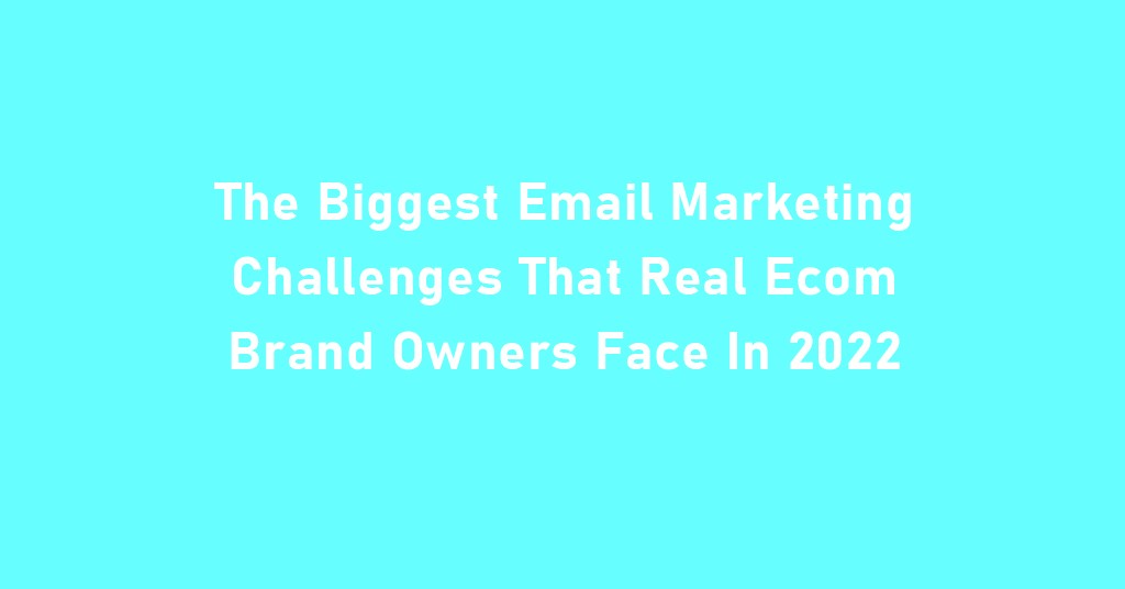 6 The Biggest Email Marketing Challenges That Real Ecom Brand Owners Face In 2022